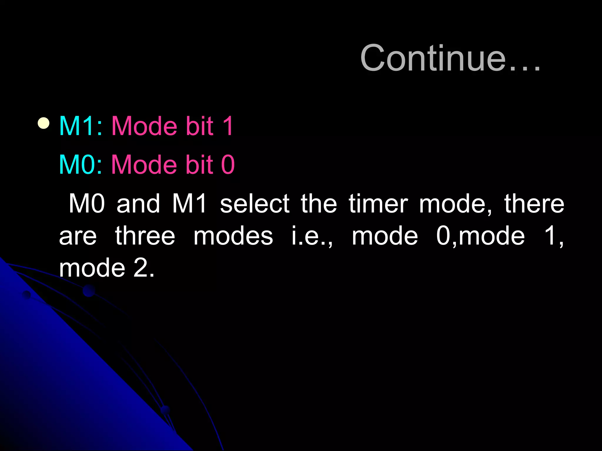 Continue…
 M1:Mode bit 1
 M0: Mode bit 0
  M0 and M1 select the timer mode, there
 are three modes i.e., mode 0,mode 1,
 mode 2.
 