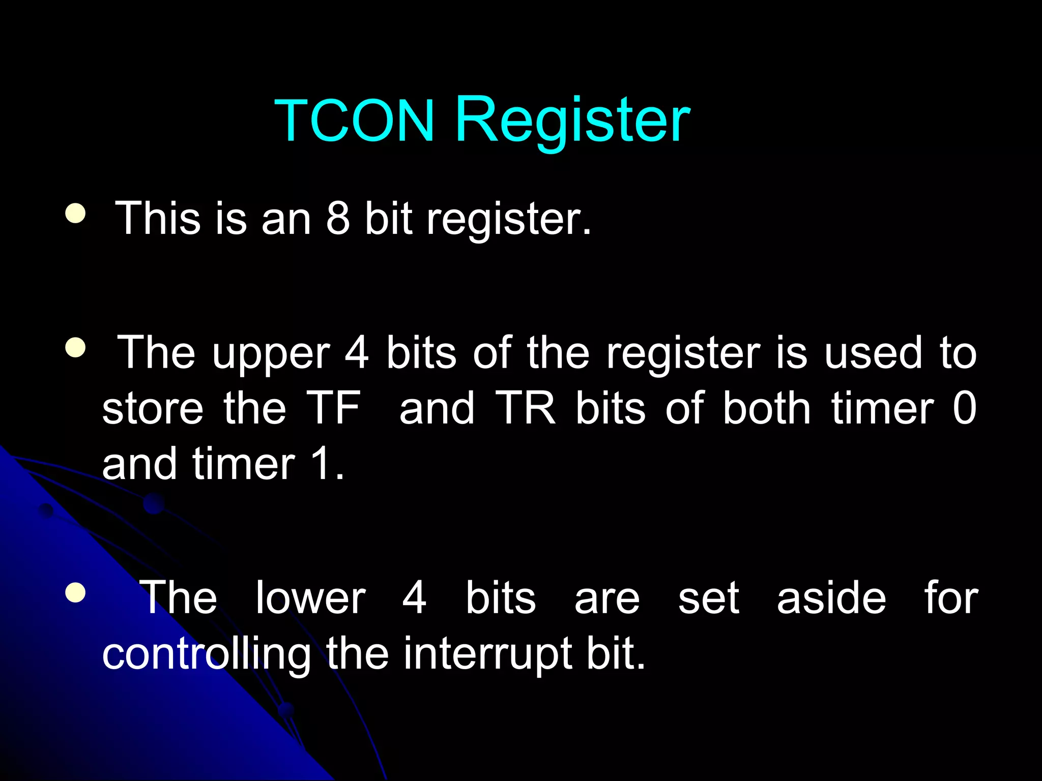 TCON Register
   This is an 8 bit register.

    The upper 4 bits of the register is used to
    store the TF and TR bits of both timer 0
    and timer 1.

     The lower 4 bits are set aside for
    controlling the interrupt bit.
 