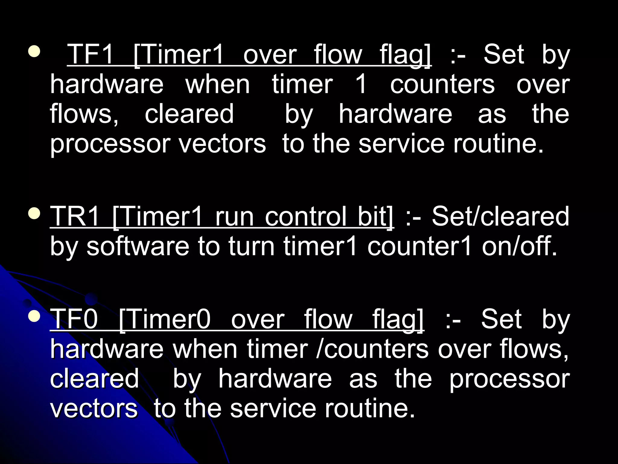      TF1 [Timer1 over flow flag] :- Set by
    hardware when timer 1 counters over
    flows, cleared    by hardware as the
    processor vectors to the service routine.

 TR1    [Timer1 run control bit] :- Set/cleared
    by software to turn timer1 counter1 on/off.

 TF0     [Timer0 over flow flag] :- Set by
    hardware when timer /counters over flows,
    cleared by hardware as the processor
    vectors to the service routine.
 
