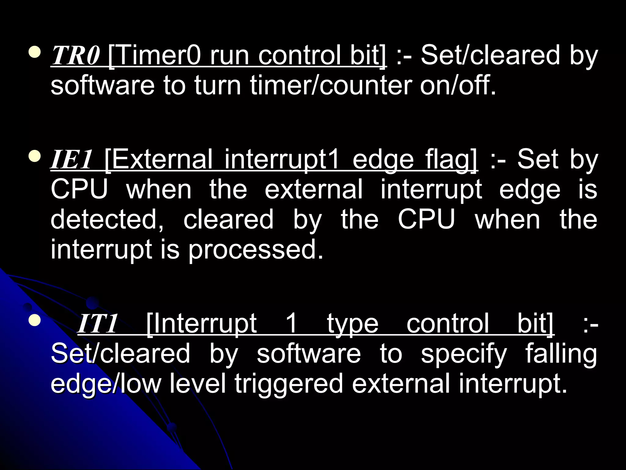  TR0    [Timer0 run control bit] :- Set/cleared by
    software to turn timer/counter on/off.

 IE1    [External interrupt1 edge flag] :- Set by
    CPU when the external interrupt edge is
    detected, cleared by the CPU when the
    interrupt is processed.

     IT1 [Interrupt 1 type control bit] :-
    Set/cleared by software to specify falling
    edge/low level triggered external interrupt.
 