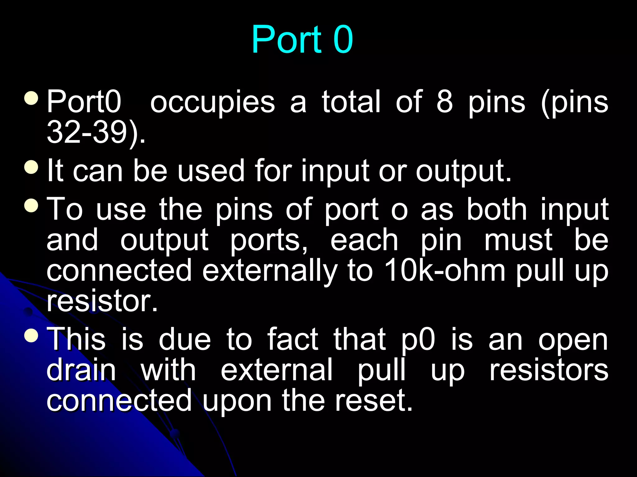 Port 0
Port0   occupies a total of 8 pins (pins
 32-39).
It can be used for input or output.
To use the pins of port o as both input
 and output ports, each pin must be
 connected externally to 10k-ohm pull up
 resistor.
This is due to fact that p0 is an open
 drain with external pull up resistors
 connected upon the reset.
 