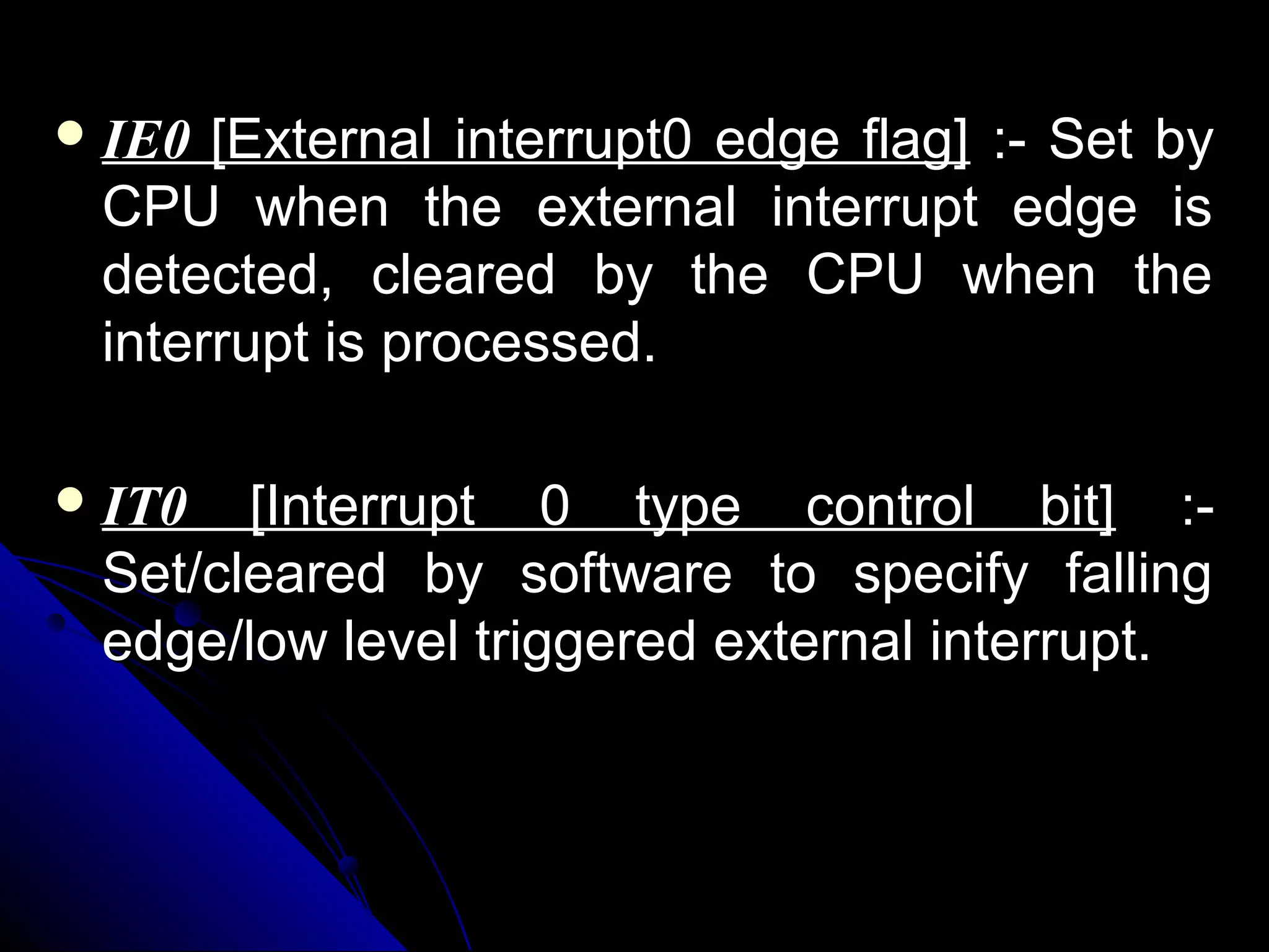  IE0 [External interrupt0 edge flag] :- Set by
 CPU when the external interrupt edge is
 detected, cleared by the CPU when the
 interrupt is processed.

 IT0  [Interrupt 0 type control bit] :-
 Set/cleared by software to specify falling
 edge/low level triggered external interrupt.
 