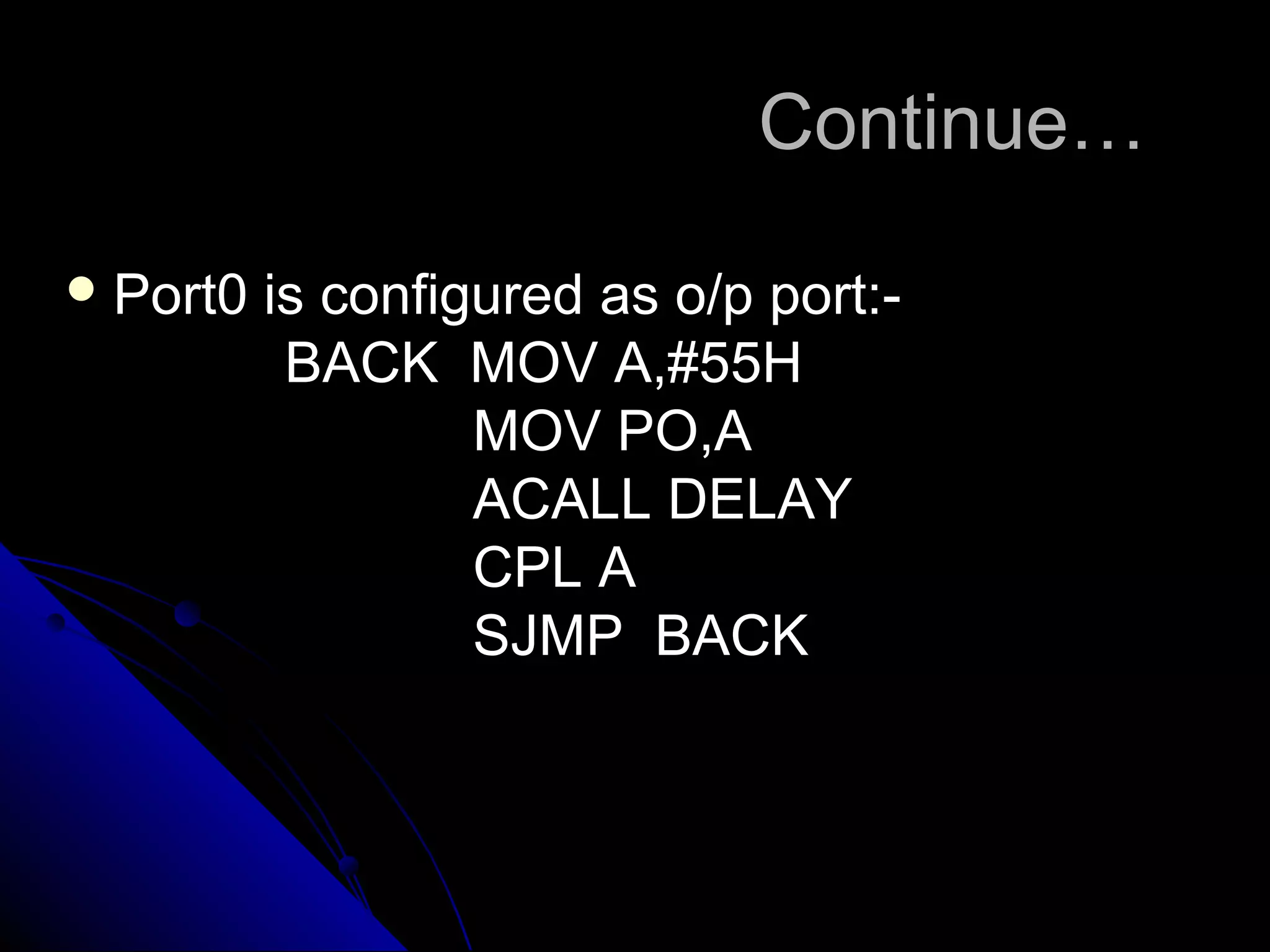 Continue…

 Port0   is configured as o/p port:-
           BACK MOV A,#55H
                   MOV PO,A
                   ACALL DELAY
                   CPL A
                   SJMP BACK
 