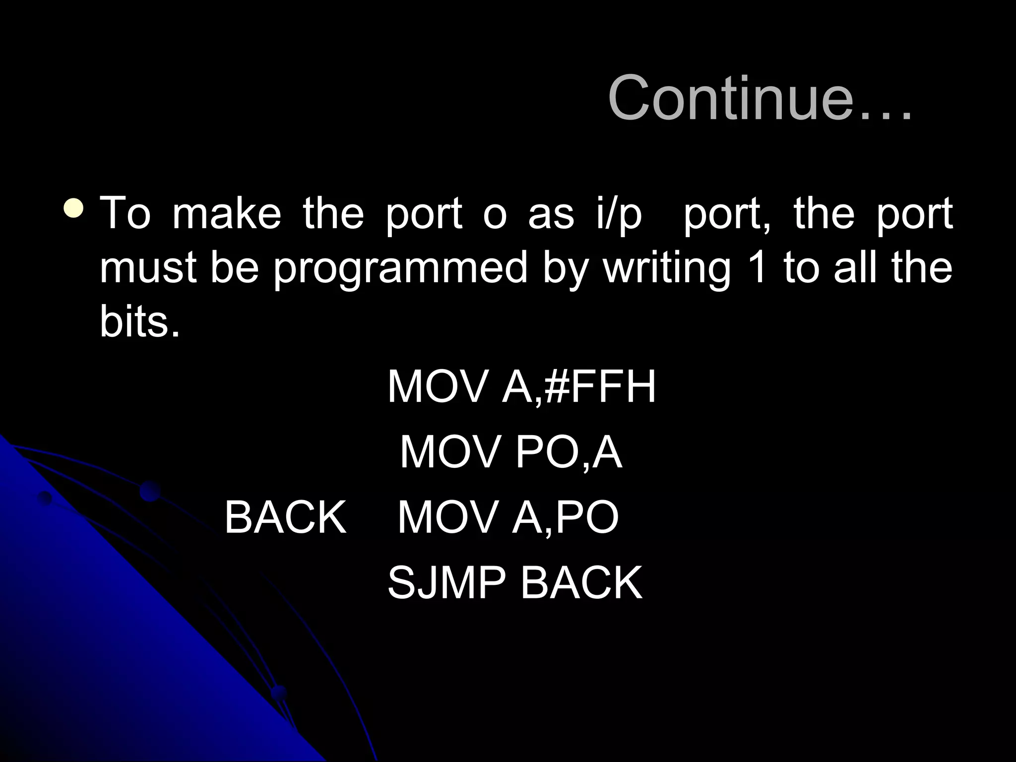 Continue…
 To make the port o as i/p port, the port
 must be programmed by writing 1 to all the
 bits.
              MOV A,#FFH
               MOV PO,A
       BACK MOV A,PO
              SJMP BACK
 