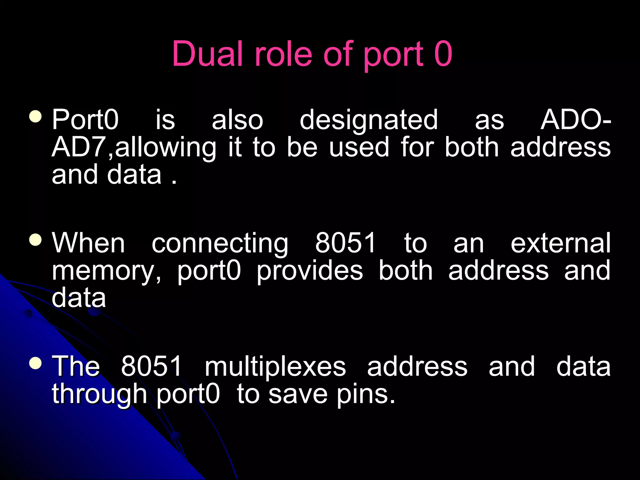 Dual role of port 0
 Port0  is also designated as ADO-
 AD7,allowing it to be used for both address
 and data .

 When connecting 8051 to      an external
 memory, port0 provides both   address and
 data

 The 8051 multiplexes address and data
 through port0 to save pins.
 