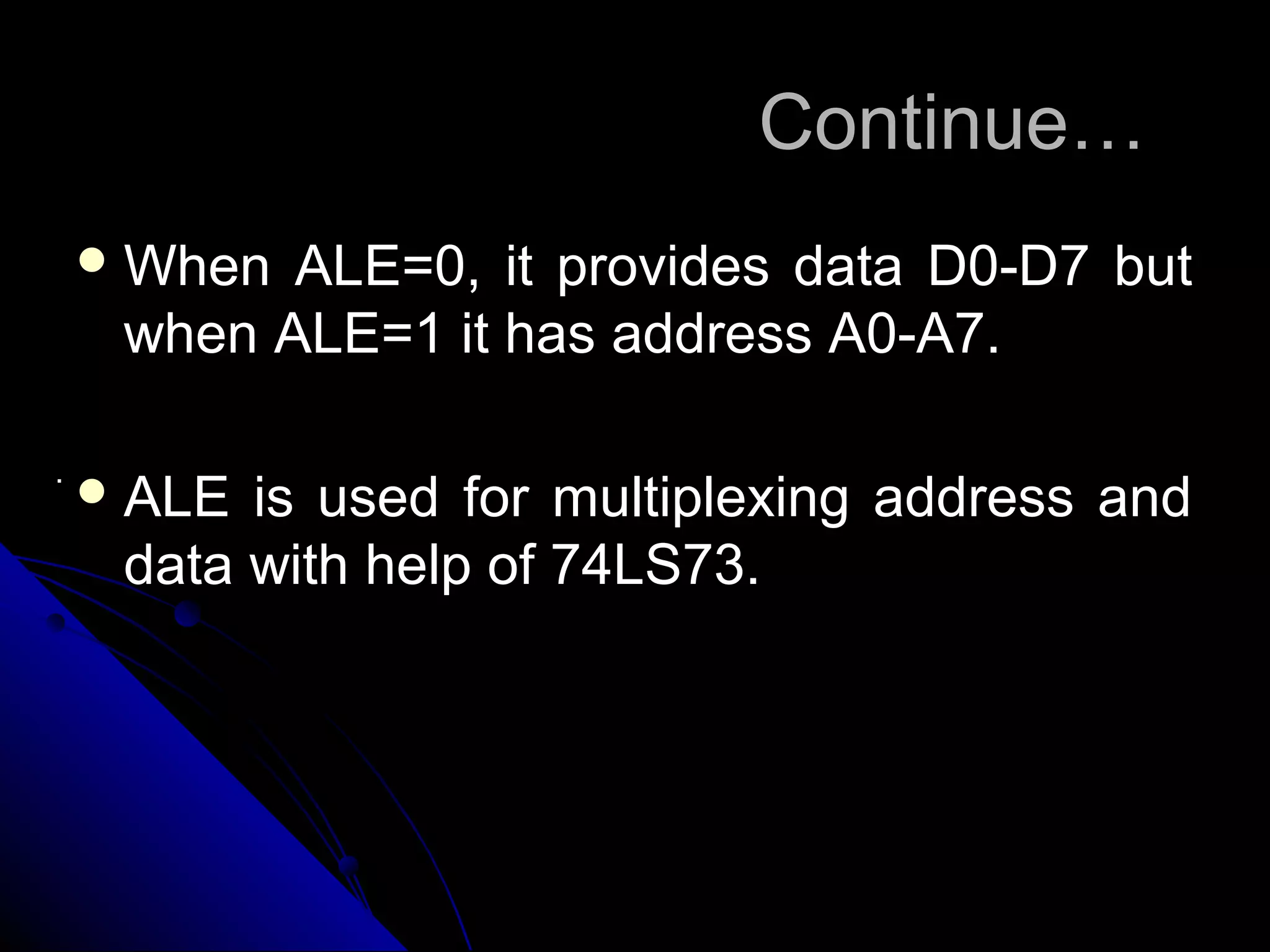 Continue…
     When ALE=0, it provides data D0-D7 but
     when ALE=1 it has address A0-A7.

.
     ALE is used for multiplexing address and
     data with help of 74LS73.
 