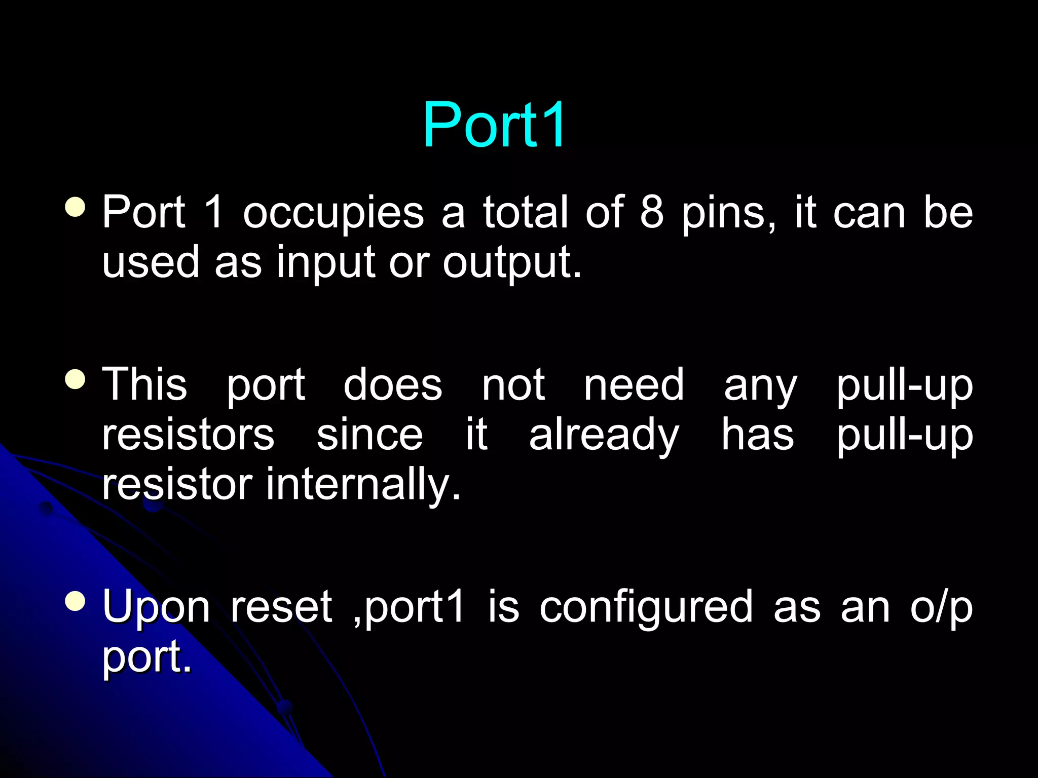 Port1
 Port
     1 occupies a total of 8 pins, it can be
 used as input or output.

 This  port does not need any pull-up
 resistors since it already has pull-up
 resistor internally.

 Upon   reset ,port1 is configured as an o/p
 port.
 