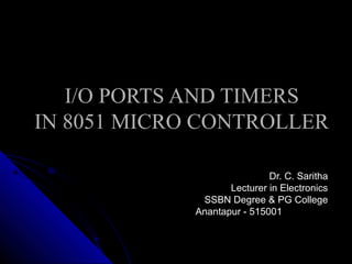 I/O PORTS AND TIMERS
IN 8051 MICRO CONTROLLER

                             Dr. C. Saritha
                    Lecturer in Electronics
              SSBN Degree & PG College
             Anantapur - 515001
 