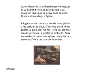 Io, tot i haver estat alliberada per Hermes, no es va desfer d’Hera, ja que aquesta la va enviar un tàvec que la picava anés on anés. Finalment Io va fugir a Egipte. A Egipte va ser tornada a cos de dona gràcies a las carícies de Zeus. D’ells dos en va néixer Épafos a prop del riu Nil. Hera va ordenar recollir a Épafos i a portar-lo amb ella. Zeus, en assabentar-se’n, va castigar i aniquilar als servents d’Hera per complir les ordres. 