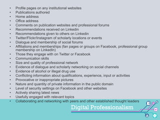 •
•
•
•
•
•
•
•
•
•
•
•
•
•
•
•
•
•
•
•
•
•

Profile pages on any institutional websites
Publications authored
Home address
Office address
Comments on publication websites and professional forums
Recommendations received on Linkedin
Recommendations given to others on Linkedin
Twitter/Flickr/Instagram of scholarly locations or events
Dialogue and membership of social forums
Affiliations and memberships (fan pages or groups on Facebook, professional group
membership on LinkedIn)
Those they engage with on Twitter or Facebook
Communication skills
Size and quality of professional network
Evidence of dialogue and scholarly networking on social channels
Evidence of alcohol or illegal drug use
Conflicting information about qualifications, experience, input or activities
Provocative or inappropriate pictures
Nature and quantity of private information in the public domain
Level of security settings on Facebook and other websites
Actively sharing latest news
Usefully engaged with relevant topics
Collaborating and networking with peers and other established thought leaders

 