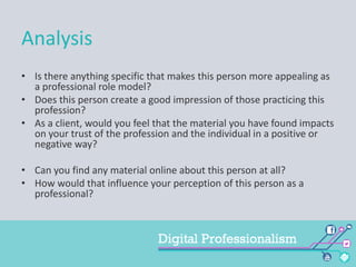 Analysis
• Is there anything specific that makes this person more appealing as
a professional role model?
• Does this person create a good impression of those practicing this
profession?
• As a client, would you feel that the material you have found impacts
on your trust of the profession and the individual in a positive or
negative way?
• Can you find any material online about this person at all?
• How would that influence your perception of this person as a
professional?

 