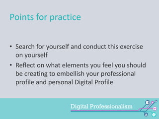 Points for practice
• Search for yourself and conduct this exercise
on yourself
• Reflect on what elements you feel you should
be creating to embellish your professional
profile and personal Digital Profile

 