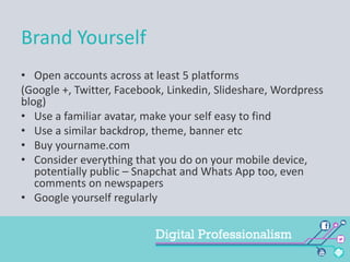 Brand Yourself
• Open accounts across at least 5 platforms
(Google +, Twitter, Facebook, Linkedin, Slideshare, Wordpress
blog)
• Use a familiar avatar, make your self easy to find
• Use a similar backdrop, theme, banner etc
• Buy yourname.com
• Consider everything that you do on your mobile device,
potentially public – Snapchat and Whats App too, even
comments on newspapers
• Google yourself regularly

 