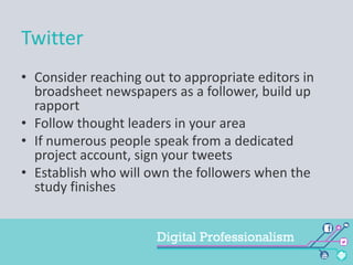 Twitter
• Consider reaching out to appropriate editors in
broadsheet newspapers as a follower, build up
rapport
• Follow thought leaders in your area
• If numerous people speak from a dedicated
project account, sign your tweets
• Establish who will own the followers when the
study finishes

 