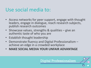 Use social media to:
• Access networks for peer support, engage with thought
leaders, engage in dialogue, reach research subjects,
publish research outcomes
• Showcase values, strengths & qualities – give an
authentic taste of who you are
• Establish thought leadership
• Demonstrate fluency and Digital Professionalism –
achieve an edge in a crowded workplace
• MAKE SOCIAL MEDIA YOUR UNFAIR ADVANTAGE

 
