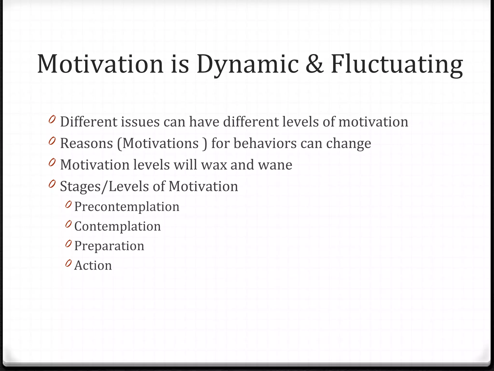 Motivation is Dynamic & Fluctuating Different issues can have different levels of motivation Reasons (Motivations ) for behaviors can change Motivation levels will wax and wane Stages/Levels of Motivation Precontemplation Contemplation Preparation Action 