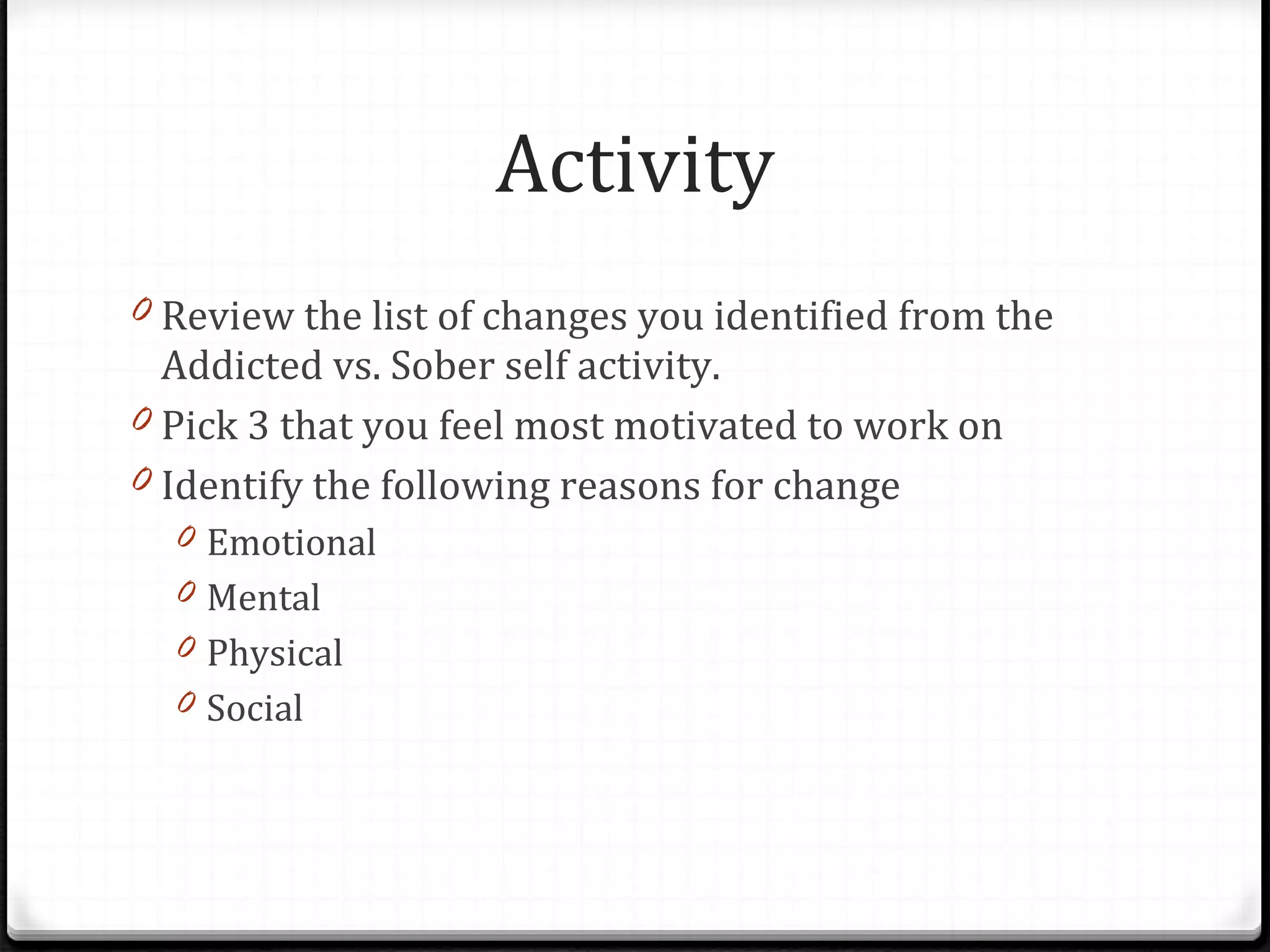 Activity Review the list of changes you identified from the Addicted vs. Sober self activity. Pick 3 that you feel most motivated to work on Identify the following reasons for change Emotional Mental Physical Social 