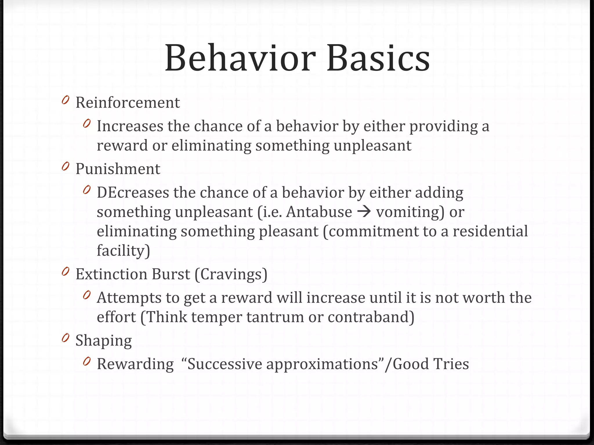 Behavior Basics Reinforcement Increases the chance of a behavior by either providing a reward or eliminating something unpleasant Punishment DEcreases the chance of a behavior by either adding something unpleasant (i.e. Antabuse    vomiting) or eliminating something pleasant (commitment to a residential facility) Extinction Burst (Cravings) Attempts to get a reward will increase until it is not worth the effort (Think temper tantrum or contraband) Shaping Rewarding  “Successive approximations”/Good Tries 