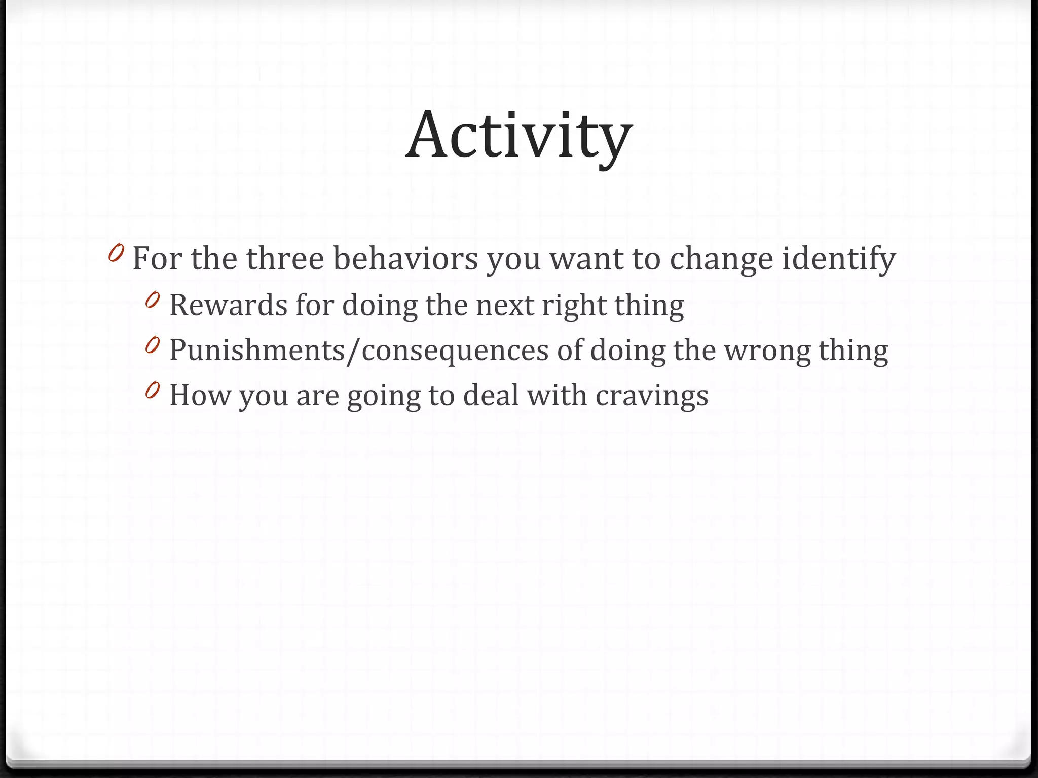 Activity For the three behaviors you want to change identify Rewards for doing the next right thing Punishments/consequences of doing the wrong thing How you are going to deal with cravings 
