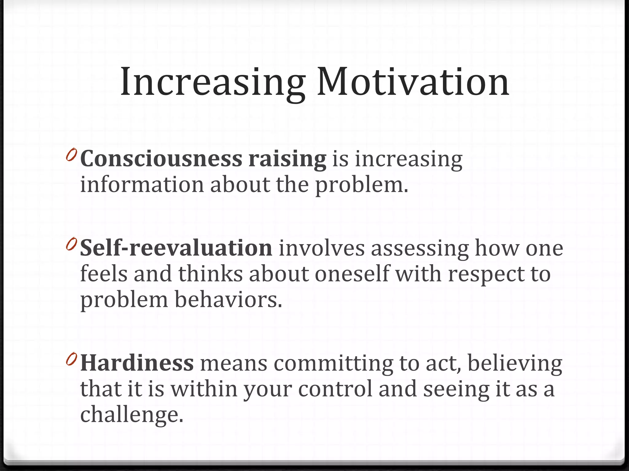 Increasing Motivation Consciousness raising  is increasing information about the problem.  Self-reevaluation  involves assessing how one feels and thinks about oneself with respect to problem behaviors.  Hardiness  means committing to act, believing that it is within your control and seeing it as a challenge. 