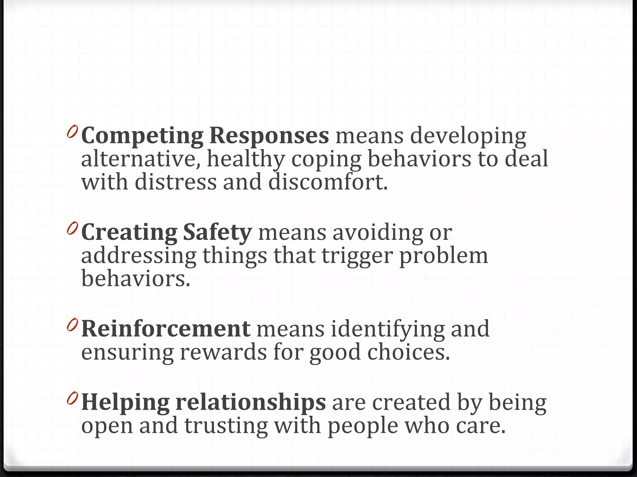 Competing Responses  means developing alternative, healthy coping behaviors to deal with distress and discomfort.  Creating Safety  means avoiding or addressing things that trigger problem behaviors.  Reinforcement  means identifying and ensuring rewards for good choices.  Helping relationships  are created by being open and trusting with people who care.  