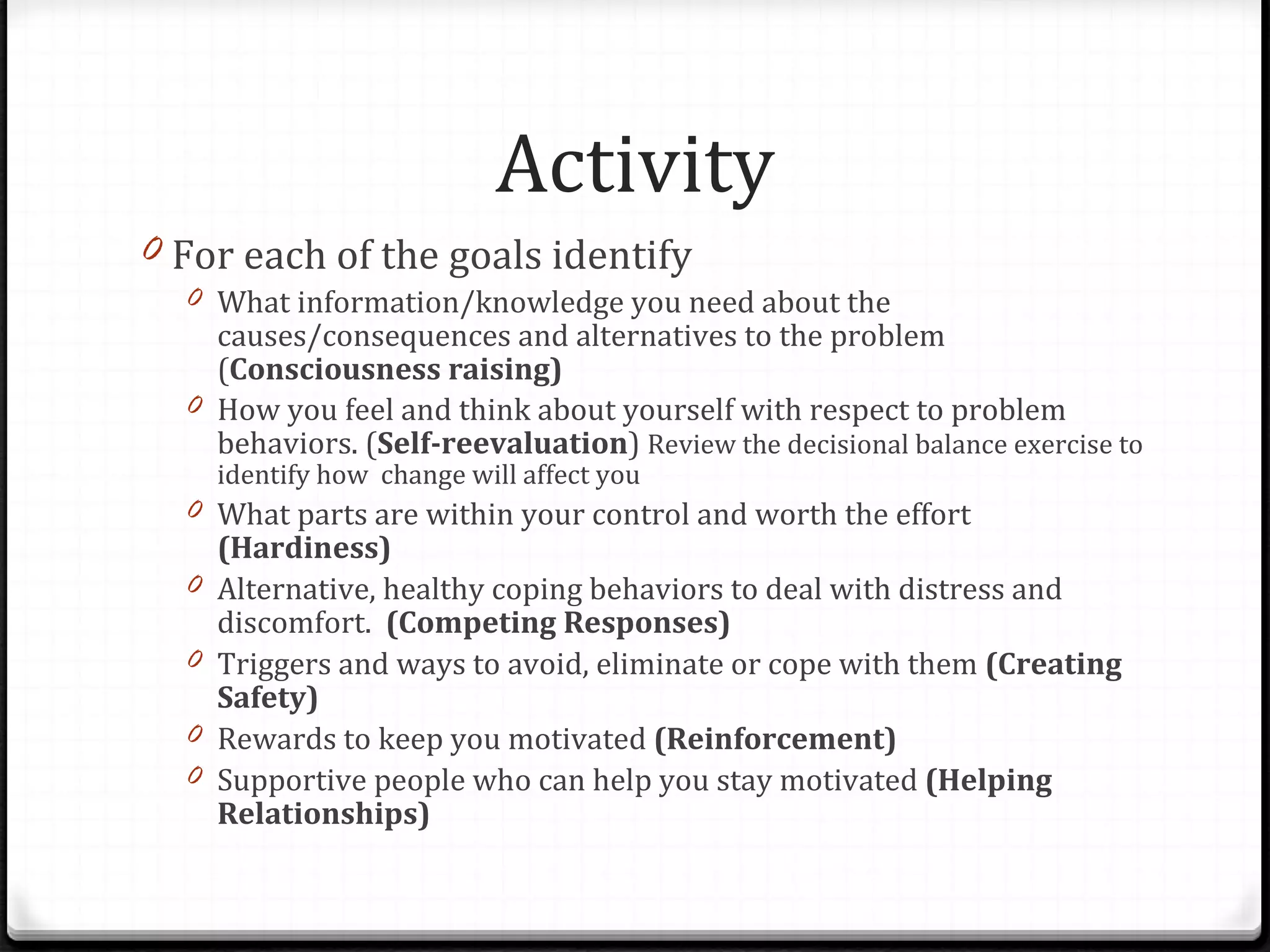 Activity For each of the goals identify What information/knowledge you need about the causes/consequences and alternatives to the problem ( Consciousness raising) How you feel and think about yourself with respect to problem behaviors. ( Self-reevaluation )  Review the decisional balance exercise to identify how  change will affect you What parts are within your control and worth the effort  (Hardiness) Alternative, healthy coping behaviors to deal with distress and discomfort.  (Competing Responses) Triggers and ways to avoid, eliminate or cope with them  (Creating Safety) Rewards to keep you motivated  (Reinforcement) Supportive people who can help you stay motivated  (Helping Relationships) 