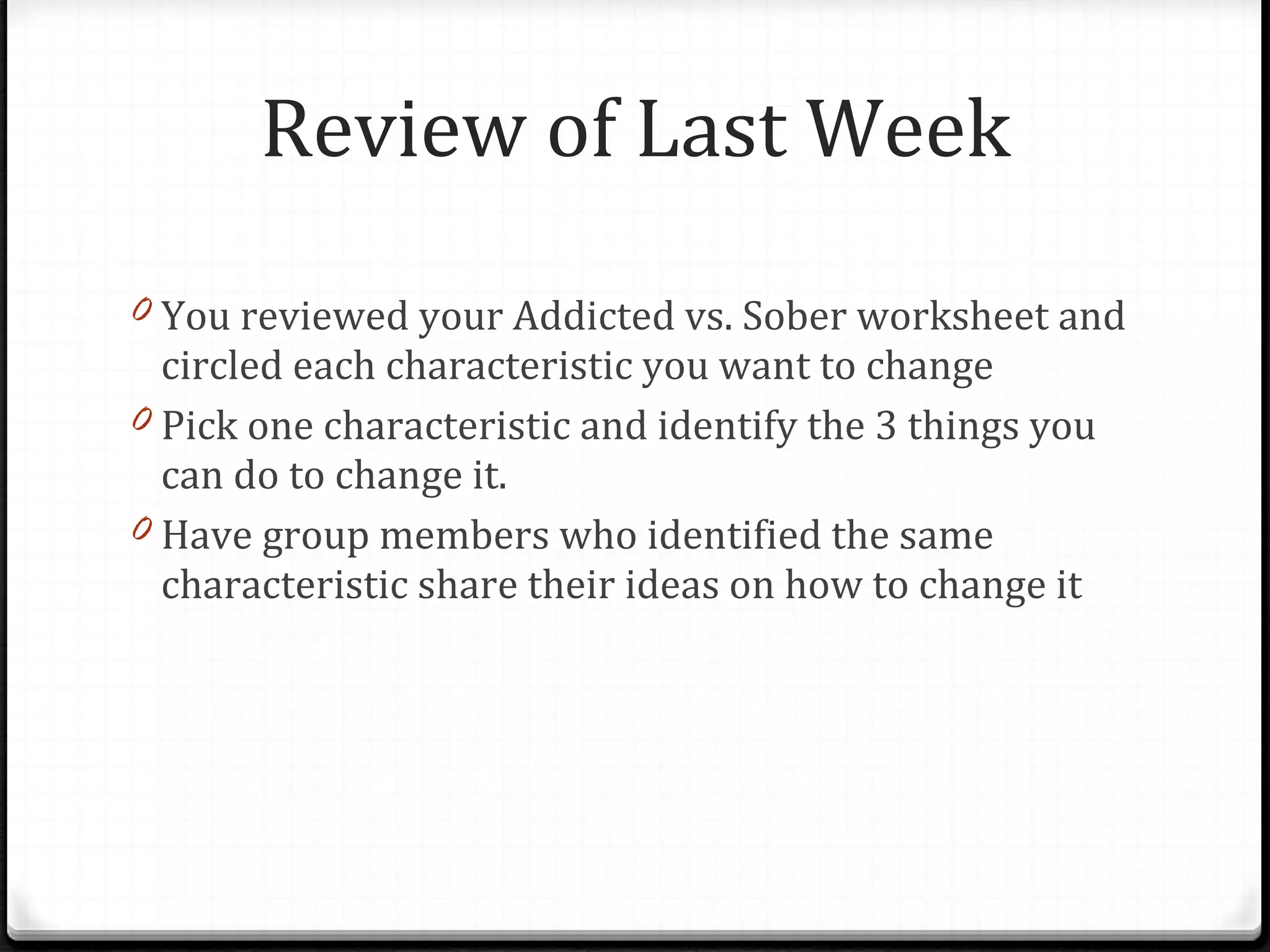 Review of Last Week You reviewed your Addicted vs. Sober worksheet and circled each characteristic you want to change  Pick one characteristic and identify the 3 things you can do to change it. Have group members who identified the same characteristic share their ideas on how to change it 