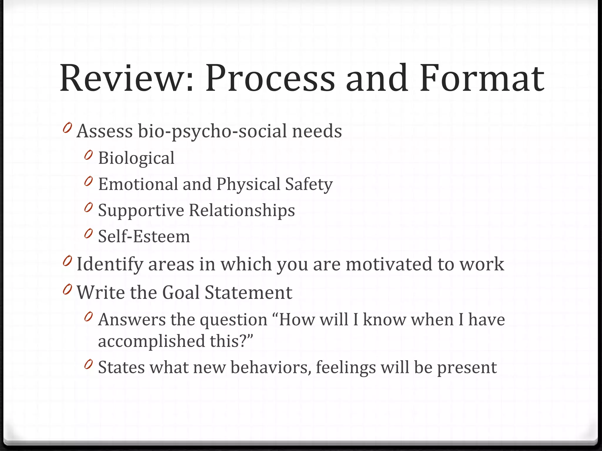 Assess bio-psycho-social needs Biological Emotional and Physical Safety Supportive Relationships Self-Esteem Identify areas in which you are motivated to work Write the Goal Statement Answers the question “How will I know when I have accomplished this?” States what new behaviors, feelings will be present Review: Process and Format 