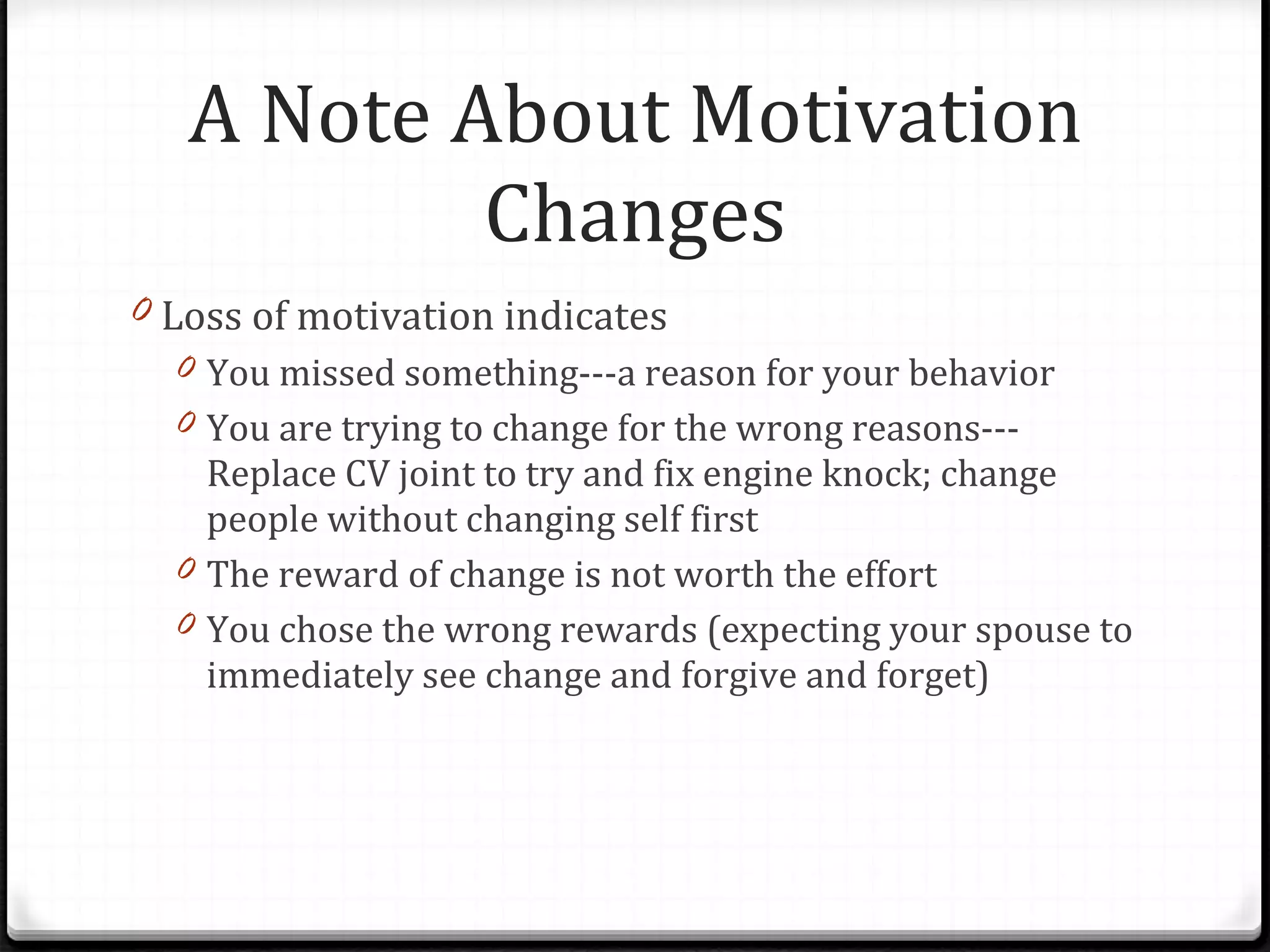 A Note About Motivation Changes Loss of motivation indicates You missed something---a reason for your behavior You are trying to change for the wrong reasons---Replace CV joint to try and fix engine knock; change people without changing self first The reward of change is not worth the effort You chose the wrong rewards (expecting your spouse to immediately see change and forgive and forget)  
