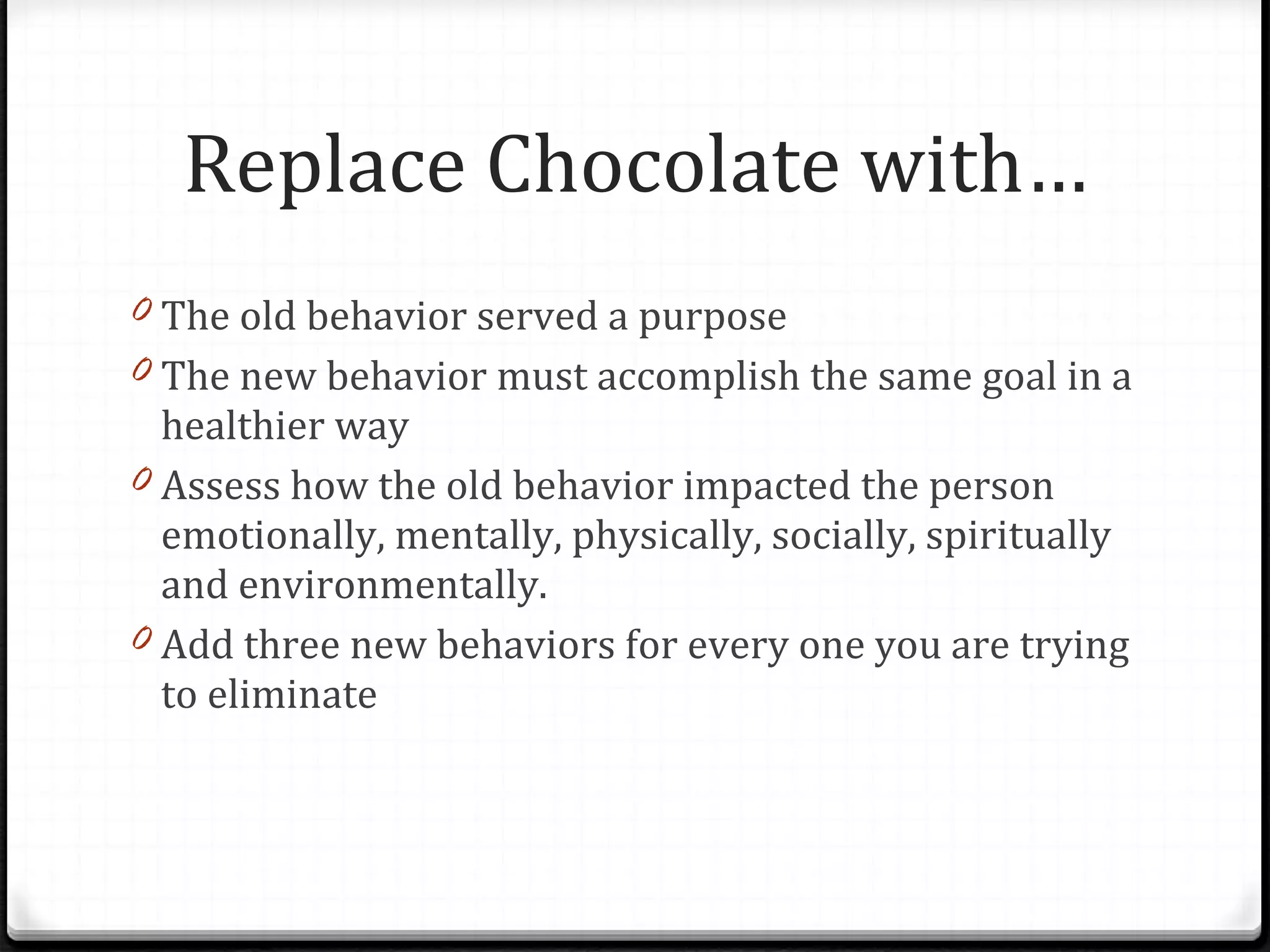 The old behavior served a purpose The new behavior must accomplish the same goal in a healthier way Assess how the old behavior impacted the person emotionally, mentally, physically, socially, spiritually and environmentally. Add three new behaviors for every one you are trying to eliminate Replace Chocolate with… 