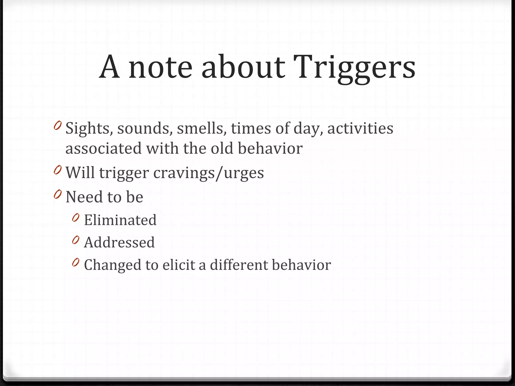 Sights, sounds, smells, times of day, activities associated with the old behavior Will trigger cravings/urges Need to be  Eliminated Addressed Changed to elicit a different behavior A note about Triggers 
