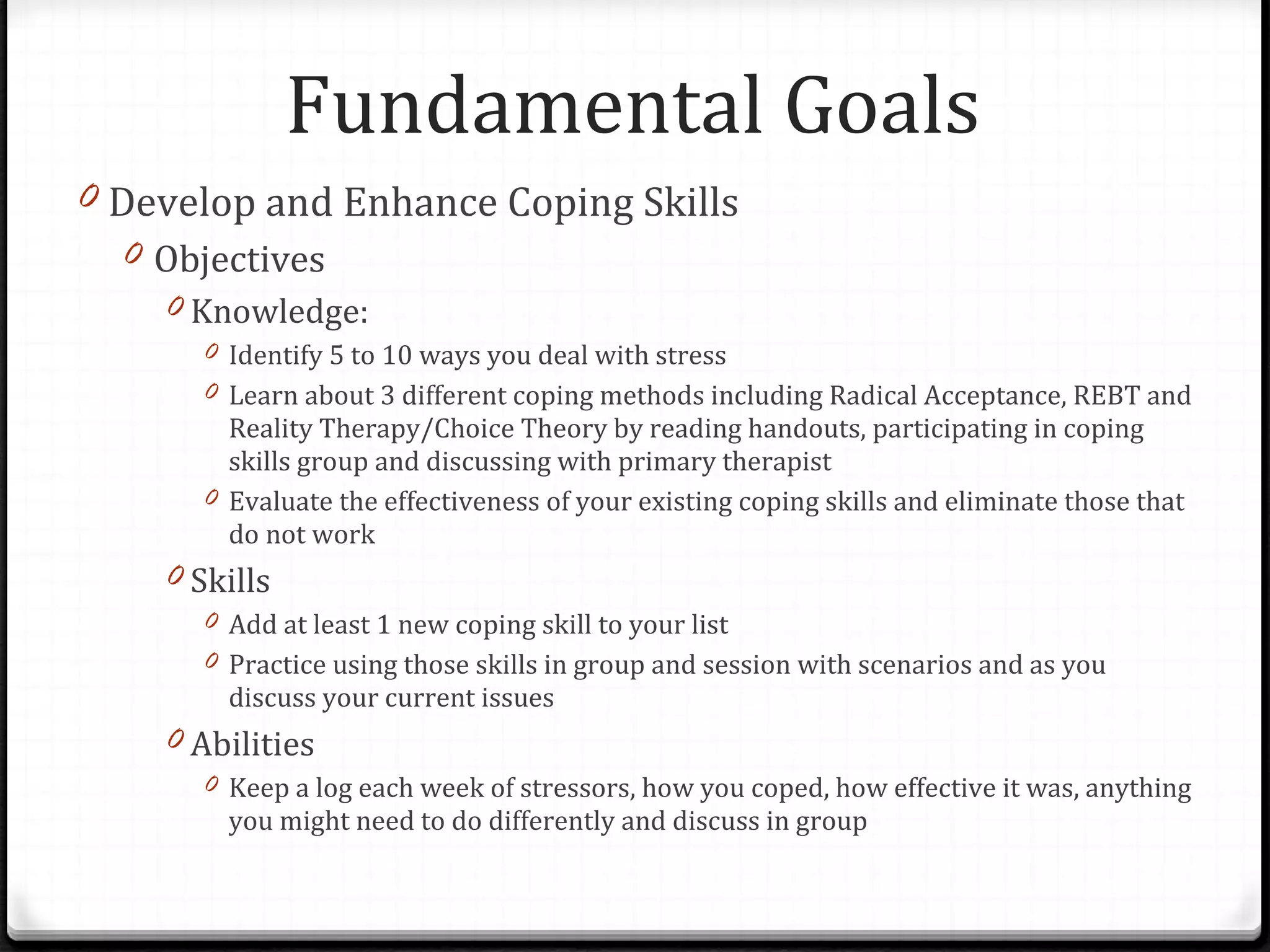 Develop and Enhance Coping Skills Objectives Knowledge:  Identify 5 to 10 ways you deal with stress Learn about 3 different coping methods including Radical Acceptance, REBT and Reality Therapy/Choice Theory by reading handouts, participating in coping skills group and discussing with primary therapist Evaluate the effectiveness of your existing coping skills and eliminate those that do not work Skills Add at least 1 new coping skill to your list Practice using those skills in group and session with scenarios and as you discuss your current issues Abilities Keep a log each week of stressors, how you coped, how effective it was, anything you might need to do differently and discuss in group Fundamental Goals 