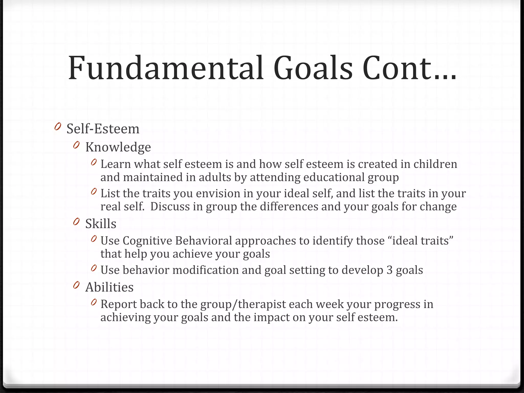 Self-Esteem Knowledge Learn what self esteem is and how self esteem is created in children and maintained in adults by attending educational group List the traits you envision in your ideal self, and list the traits in your real self.  Discuss in group the differences and your goals for change Skills Use Cognitive Behavioral approaches to identify those “ideal traits” that help you achieve your goals Use behavior modification and goal setting to develop 3 goals Abilities Report back to the group/therapist each week your progress in achieving your goals and the impact on your self esteem. Fundamental Goals Cont… 
