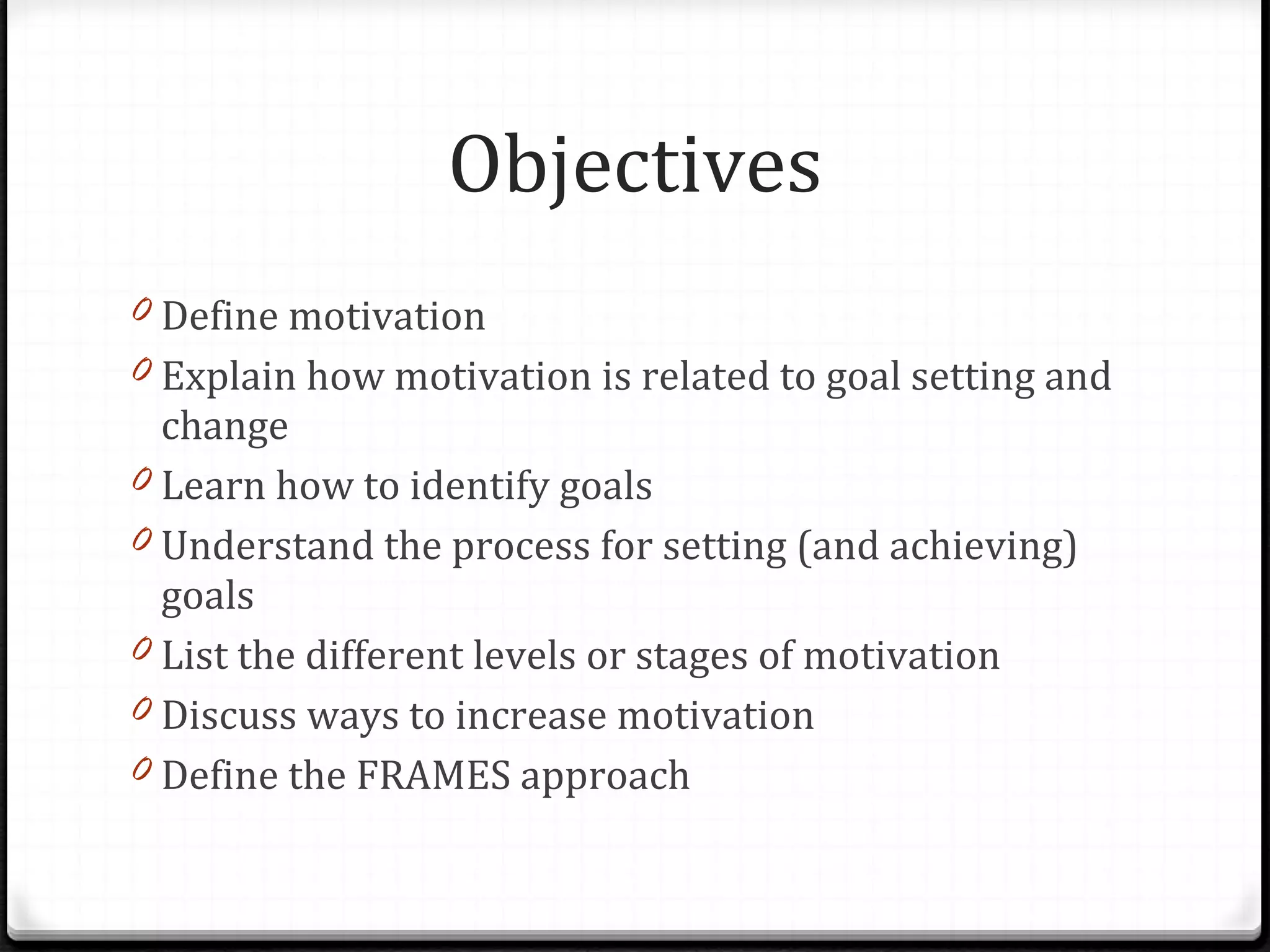 Objectives Define motivation Explain how motivation is related to goal setting and change Learn how to identify goals Understand the process for setting (and achieving) goals List the different levels or stages of motivation Discuss ways to increase motivation Define the FRAMES approach 