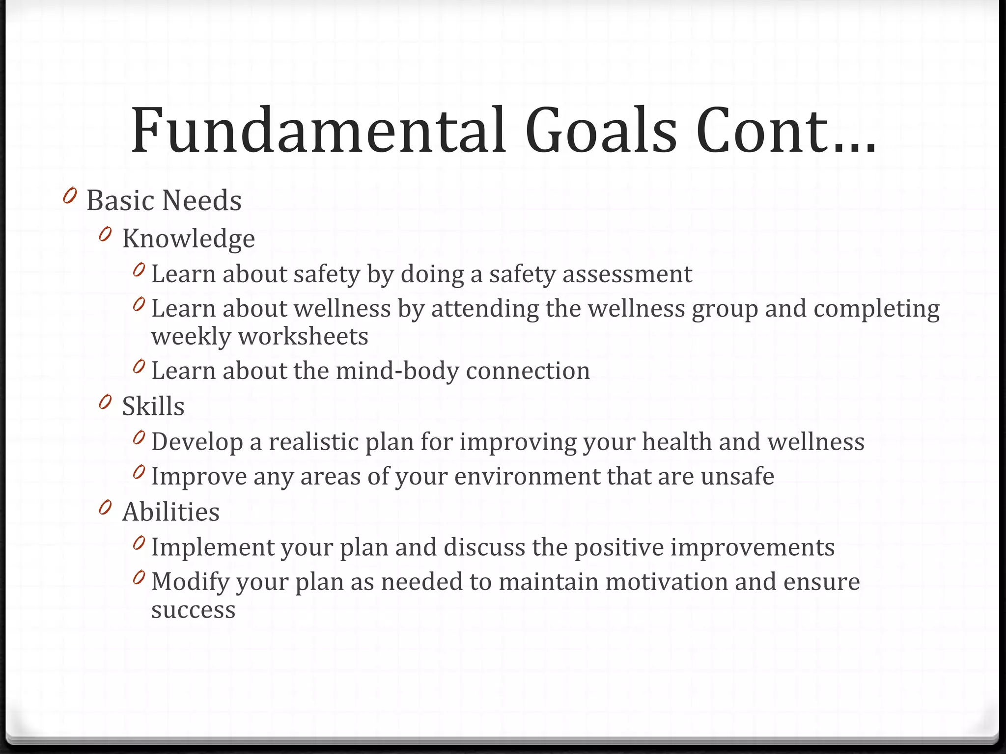 Basic Needs Knowledge Learn about safety by doing a safety assessment Learn about wellness by attending the wellness group and completing weekly worksheets Learn about the mind-body connection Skills Develop a realistic plan for improving your health and wellness Improve any areas of your environment that are unsafe Abilities Implement your plan and discuss the positive improvements Modify your plan as needed to maintain motivation and ensure success Fundamental Goals Cont… 