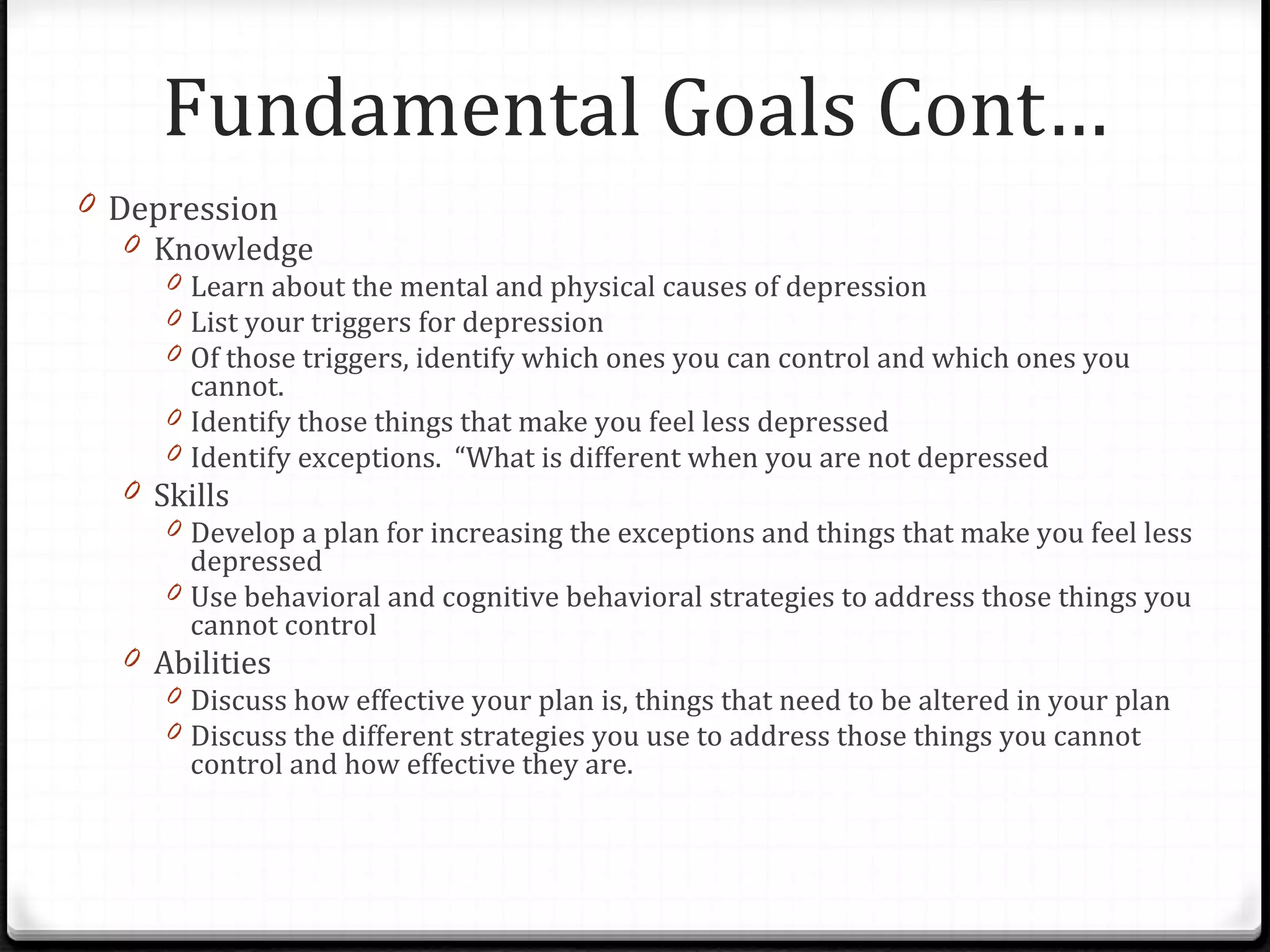 Depression Knowledge Learn about the mental and physical causes of depression List your triggers for depression Of those triggers, identify which ones you can control and which ones you cannot. Identify those things that make you feel less depressed Identify exceptions.  “What is different when you are not depressed Skills Develop a plan for increasing the exceptions and things that make you feel less depressed Use behavioral and cognitive behavioral strategies to address those things you cannot control Abilities Discuss how effective your plan is, things that need to be altered in your plan Discuss the different strategies you use to address those things you cannot control and how effective they are. Fundamental Goals Cont… 