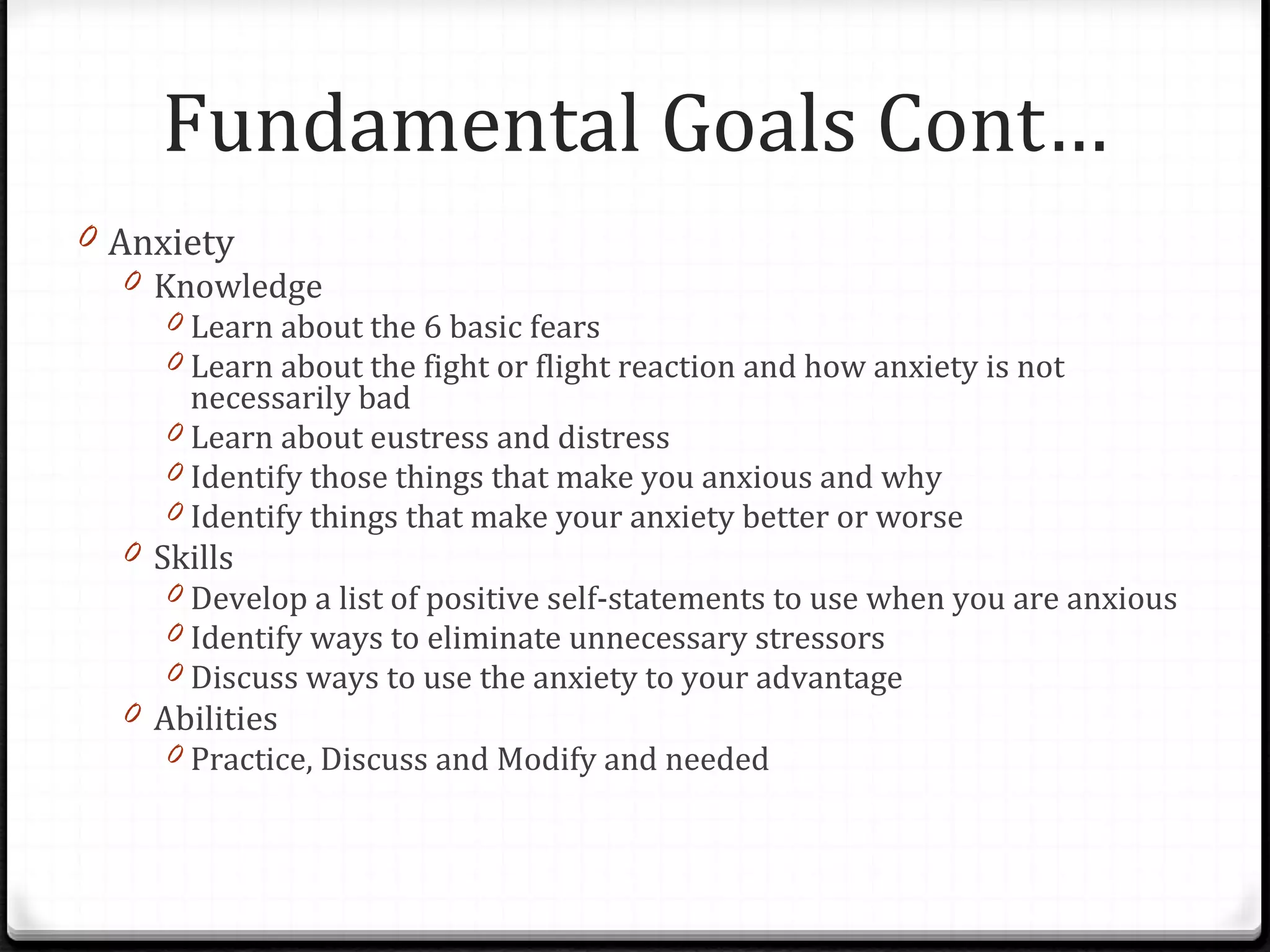 Anxiety Knowledge Learn about the 6 basic fears Learn about the fight or flight reaction and how anxiety is not necessarily bad Learn about eustress and distress Identify those things that make you anxious and why Identify things that make your anxiety better or worse Skills Develop a list of positive self-statements to use when you are anxious Identify ways to eliminate unnecessary stressors Discuss ways to use the anxiety to your advantage Abilities Practice, Discuss and Modify and needed Fundamental Goals Cont… 