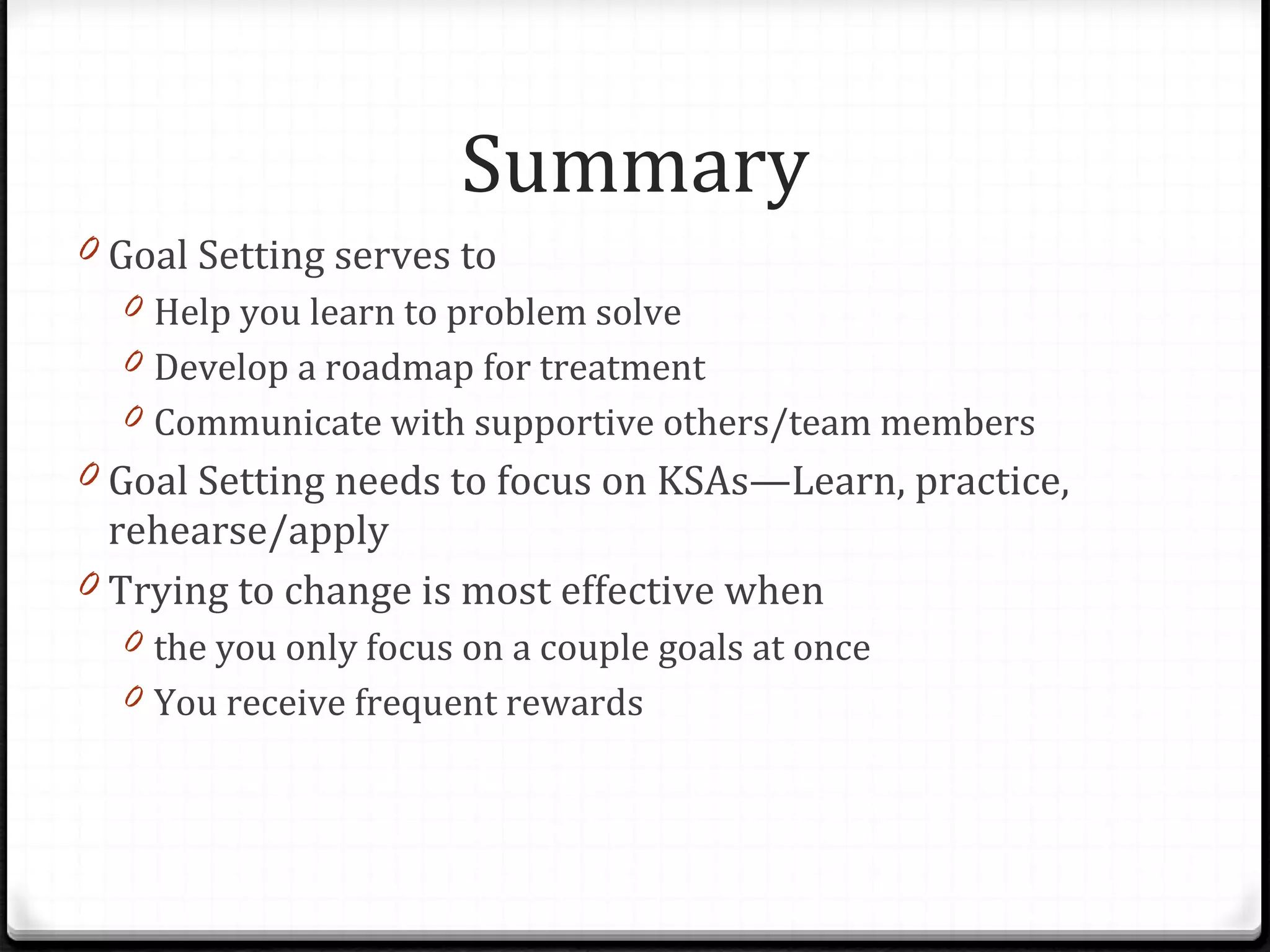 Goal Setting serves to Help you learn to problem solve Develop a roadmap for treatment Communicate with supportive others/team members Goal Setting needs to focus on KSAs—Learn, practice, rehearse/apply Trying to change is most effective when  the you only focus on a couple goals at once You receive frequent rewards Summary 