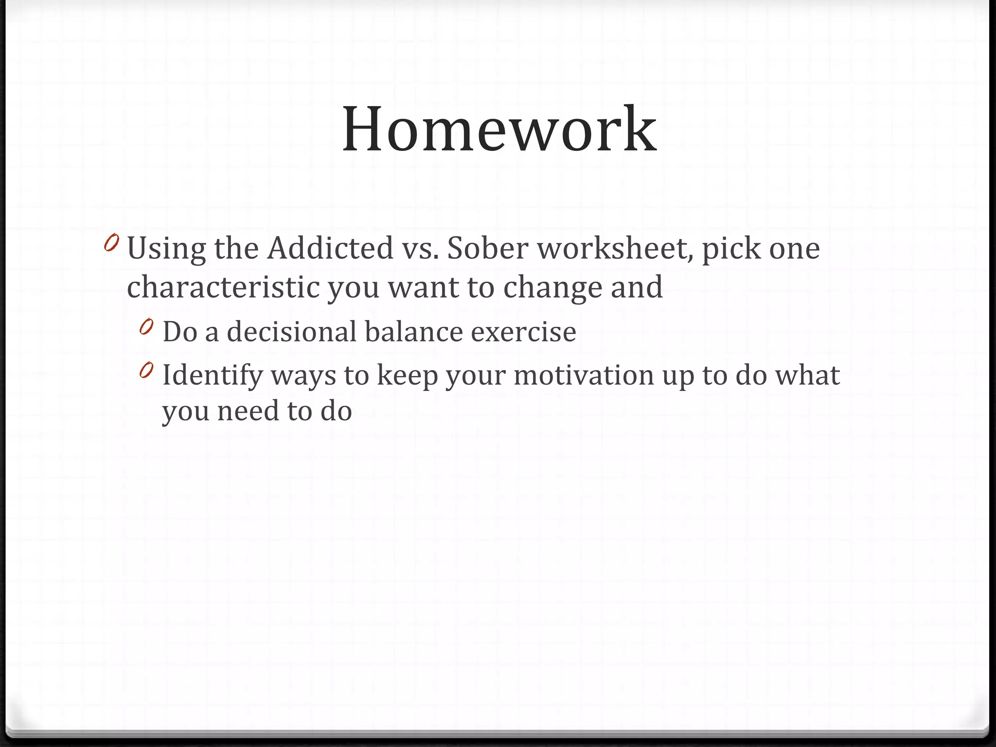 Homework Using the Addicted vs. Sober worksheet, pick one characteristic you want to change and  Do a decisional balance exercise Identify ways to keep your motivation up to do what you need to do 