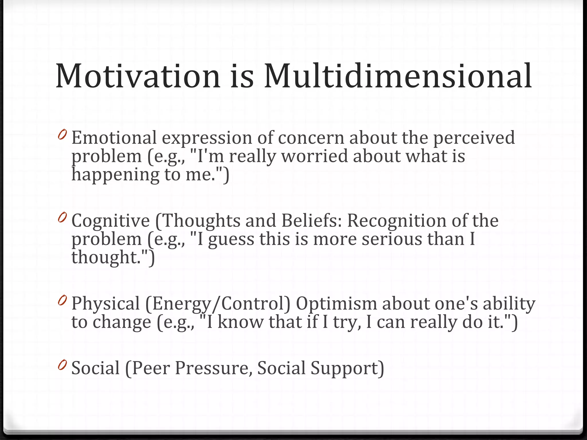Motivation is Multidimensional Emotional expression of concern about the perceived problem (e.g., &quot;I'm really worried about what is happening to me.&quot;) Cognitive (Thoughts and Beliefs: Recognition of the problem (e.g., &quot;I guess this is more serious than I thought.&quot;) Physical (Energy/Control) Optimism about one's ability to change (e.g., &quot;I know that if I try, I can really do it.&quot;) Social (Peer Pressure, Social Support) 