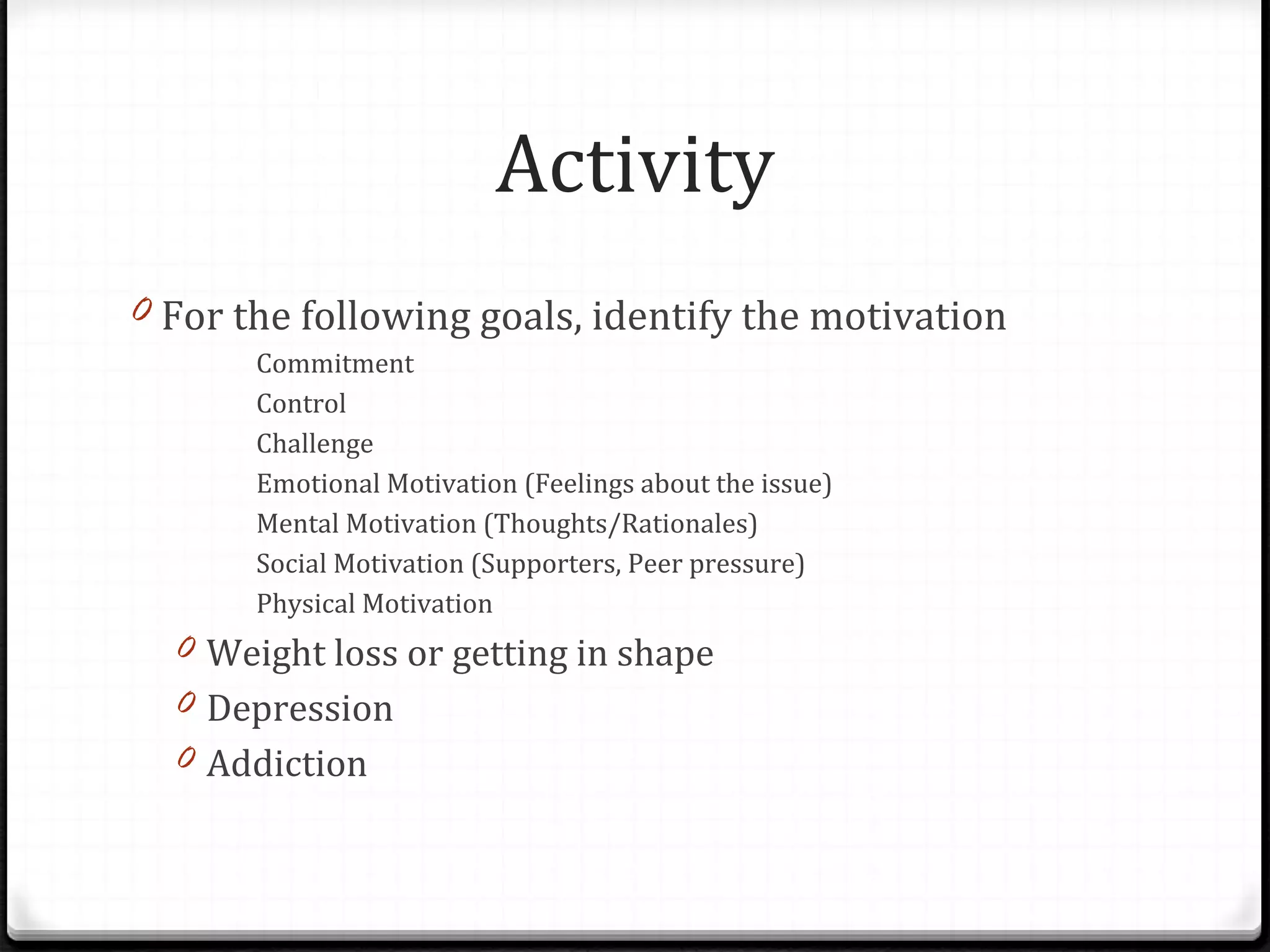 Activity For the following goals, identify the motivation Commitment Control Challenge Emotional Motivation (Feelings about the issue) Mental Motivation (Thoughts/Rationales) Social Motivation (Supporters, Peer pressure) Physical Motivation Weight loss or getting in shape Depression Addiction 