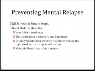 Preventing Mental Relapse
0 KISS: Keep It Simple Stupid
0 Good Orderly Direction
   0 Your life is a road map
   0 The destination is recovery and happiness
   0 Before you act, think whether that keeps you on the
     right road, or is an unplanned detour
   0 Maintain Head-Heart-Gut Honesty
 