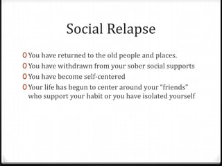 Social Relapse
0 You have returned to the old people and places.
0 You have withdrawn from your sober social supports
0 You have become self-centered
0 Your life has begun to center around your “friends”
 who support your habit or you have isolated yourself
 