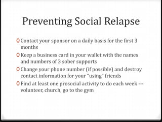 Preventing Social Relapse
0 Contact your sponsor on a daily basis for the first 3
  months
0 Keep a business card in your wallet with the names
  and numbers of 3 sober supports
0 Change your phone number (if possible) and destroy
  contact information for your “using” friends
0 Find at least one prosocial activity to do each week ---
  volunteer, church, go to the gym
 