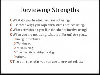 Reviewing Strengths
0 What do you do when you are not using?
0 List three ways you cope with stress besides using?
0 What activities do you like that do not involve using?
0 When you are not using, what is different? Are you…
  0 Going to meetings
  0 Working out
  0 Volunteering
  0 Spending time with your dog
  0 Other….
0 These all strengths you can use to prevent relapse
 