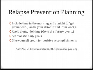 Relapse Prevention Planning
0 Include time in the morning and at night to “get
  grounded” (Can be your drive to and from work)
0 Avoid alone, idol time (Go to the library, gym…)
0 Set realistic daily goals
0 Give yourself credit for positive accomplishments

    Note: You will review and refine this plan as we go along
 