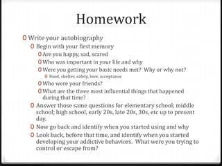 Homework
0 Write your autobiography
  0 Begin with your first memory
     0 Are you happy, sad, scared
     0 Who was important in your life and why
     0 Were you getting your basic needs met? Why or why not?
       0 Food, shelter, safety, love, acceptance
     0 Who were your friends?
     0 What are the three most influential things that happened
       during that time?
  0 Answer those same questions for elementary school; middle
    school; high school, early 20s, late 20s, 30s, etc up to present
    day.
  0 Now go back and identify when you started using and why
  0 Look back, before that time, and identify when you started
    developing your addictive behaviors. What were you trying to
    control or escape from?
 