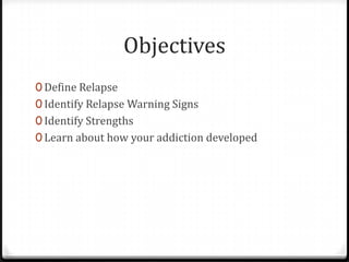 Objectives
0 Define Relapse
0 Identify Relapse Warning Signs
0 Identify Strengths
0 Learn about how your addiction developed
 