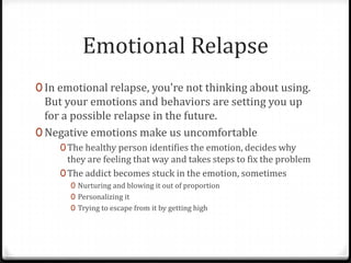Emotional Relapse
0 In emotional relapse, you're not thinking about using.
  But your emotions and behaviors are setting you up
  for a possible relapse in the future.
0 Negative emotions make us uncomfortable
     0 The healthy person identifies the emotion, decides why
       they are feeling that way and takes steps to fix the problem
     0 The addict becomes stuck in the emotion, sometimes
       0 Nurturing and blowing it out of proportion
       0 Personalizing it
       0 Trying to escape from it by getting high
 