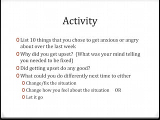 Activity
0 List 10 things that you chose to get anxious or angry
  about over the last week
0 Why did you get upset? (What was your mind telling
  you needed to be fixed)
0 Did getting upset do any good?
0 What could you do differently next time to either
  0 Change/fix the situation
  0 Change how you feel about the situation   OR
  0 Let it go
 